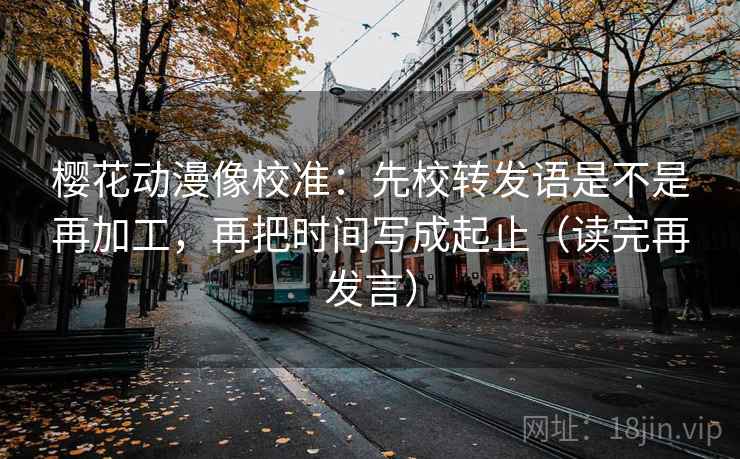 樱花动漫像校准：先校转发语是不是再加工，再把时间写成起止（读完再发言）