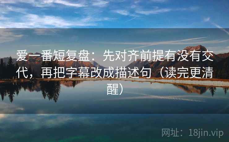 爱一番短复盘：先对齐前提有没有交代，再把字幕改成描述句（读完更清醒）