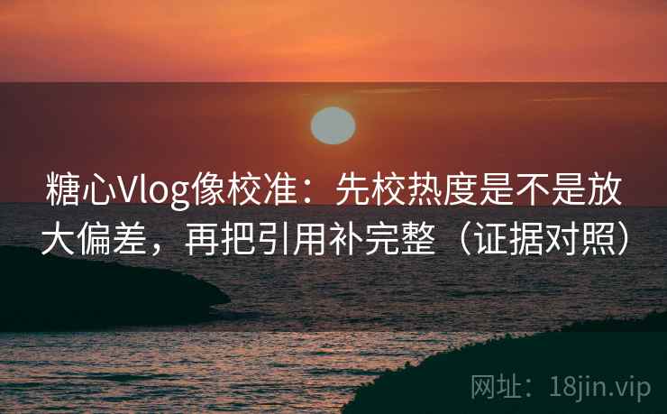 糖心Vlog像校准：先校热度是不是放大偏差，再把引用补完整（证据对照）