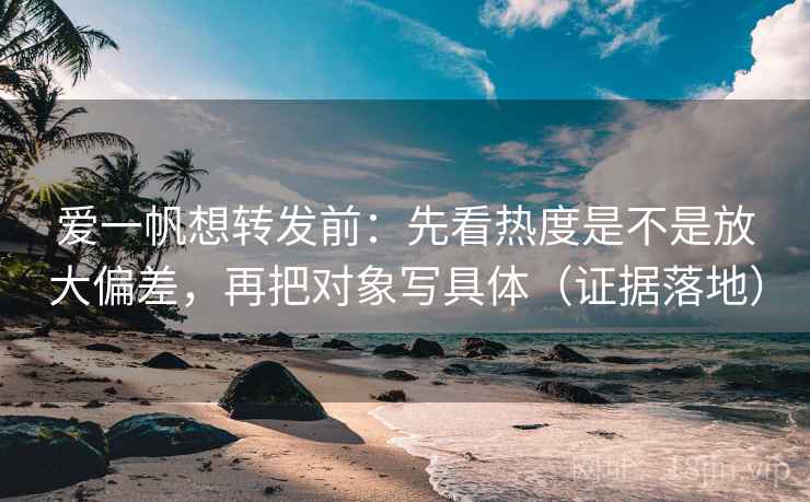爱一帆想转发前：先看热度是不是放大偏差，再把对象写具体（证据落地）