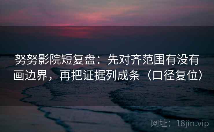 努努影院短复盘：先对齐范围有没有画边界，再把证据列成条（口径复位）
