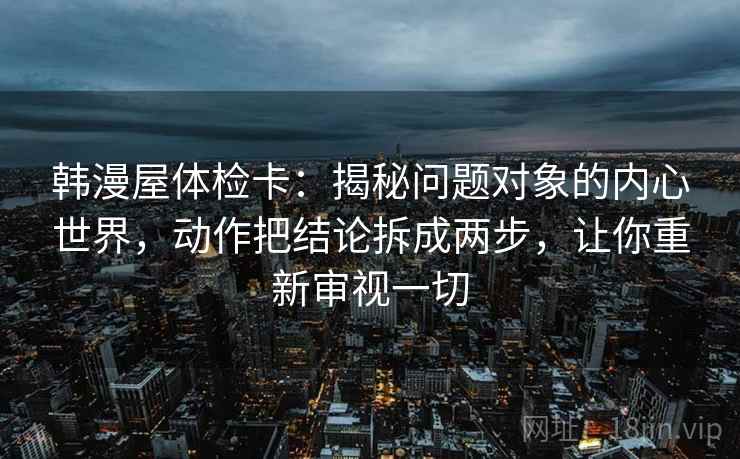 韩漫屋体检卡:揭秘问题对象的内心世界,动作把结论拆成两步,让你重新审视一切 韩漫屋体检卡:揭秘问题对象的内心世界,动作把结论拆成两步,让你重新审视一切