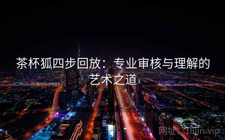 茶杯狐四步回放:专业审核与理解的艺术之道 茶杯狐四步回放:专业审核与理解的艺术之道