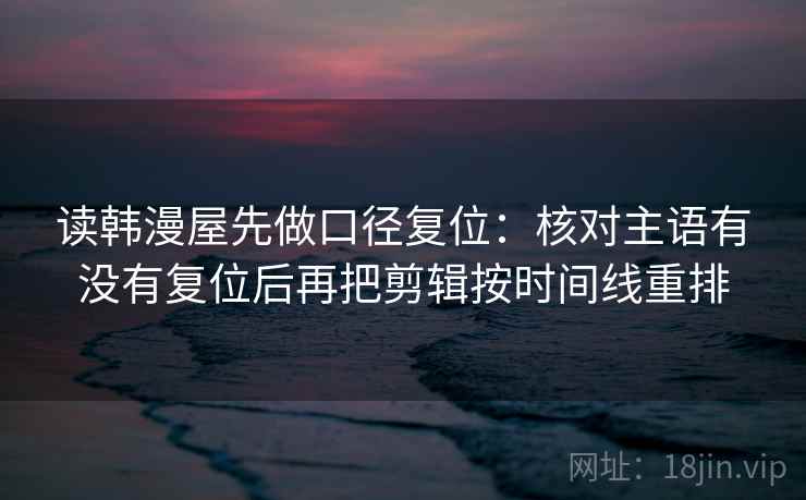 读韩漫屋先做口径复位:核对主语有没有复位后再把剪辑按时间线重排 读韩漫屋先做口径复位:核对主语有没有复位后再把剪辑按时间线重排