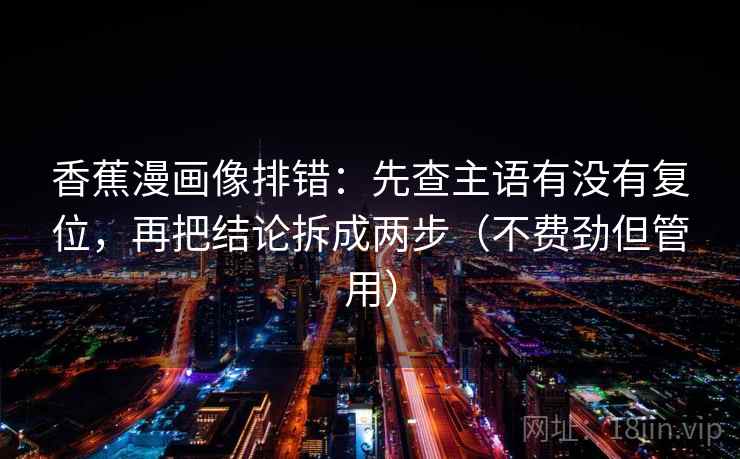 香蕉漫画像排错：先查主语有没有复位，再把结论拆成两步（不费劲但管用）