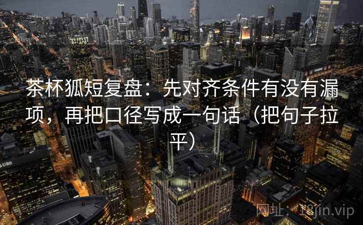 茶杯狐短复盘:先对齐条件有没有漏项,再把口径写成一句话(把句子拉平) 茶杯狐短复盘:先对齐条件有没有漏项,再把口径写成一句话(把句子拉平)
