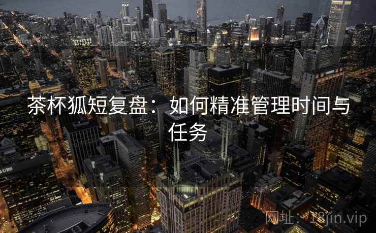 茶杯狐短复盘:如何精准管理时间与任务 茶杯狐短复盘:如何精准管理时间与任务