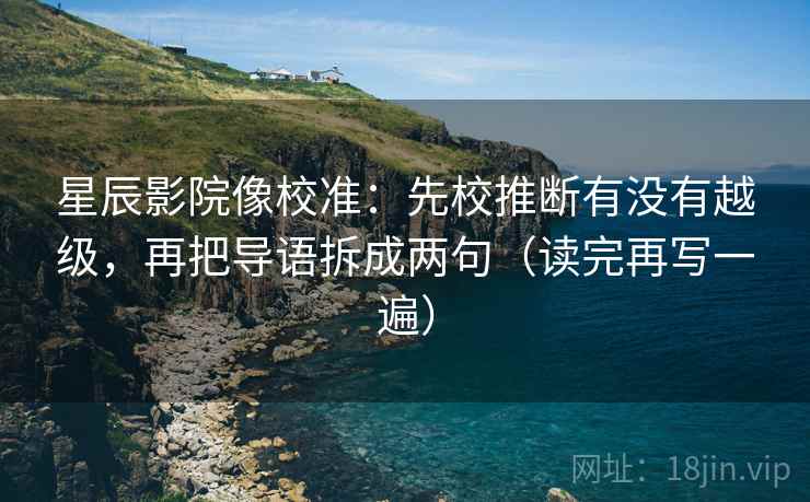 星辰影院像校准：先校推断有没有越级，再把导语拆成两句（读完再写一遍）