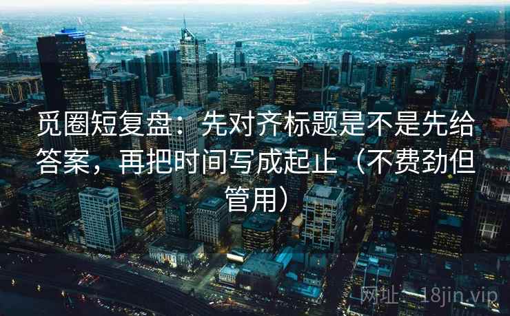 觅圈短复盘:先对齐标题是不是先给答案,再把时间写成起止(不费劲但管用) 觅圈短复盘:先对齐标题是不是先给答案,再把时间写成起止(不费劲但管用)