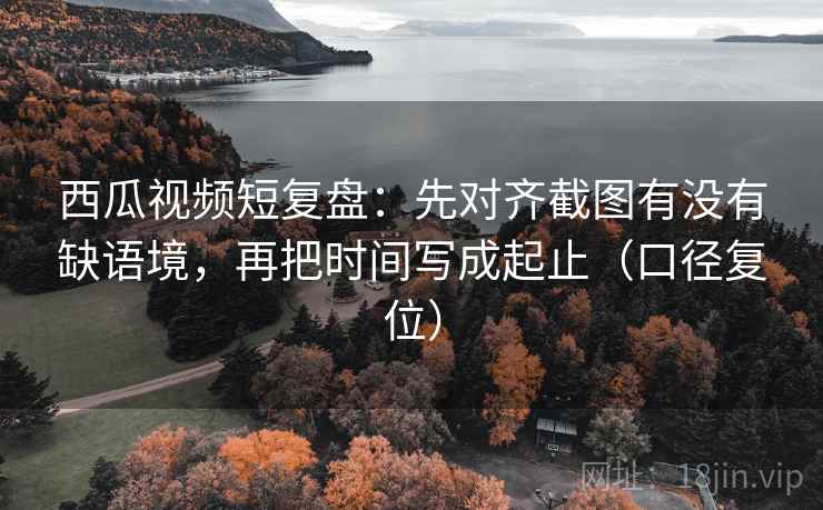 西瓜视频短复盘:先对齐截图有没有缺语境,再把时间写成起止(口径复位) 西瓜视频短复盘:先对齐截图有没有缺语境,再把时间写成起止(口径复位)