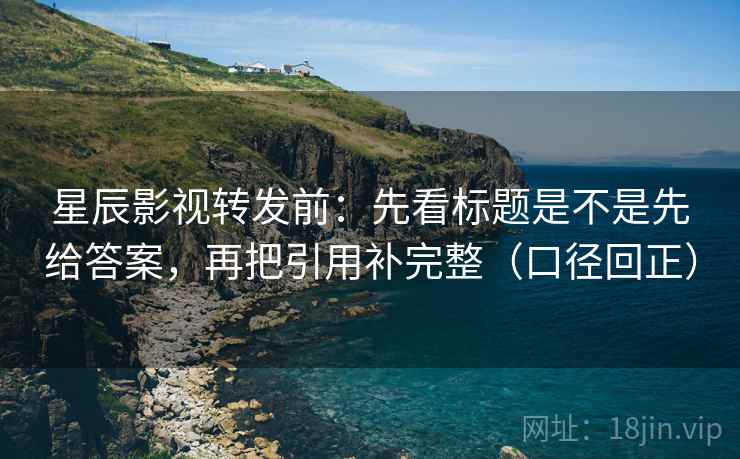 星辰影视转发前:先看标题是不是先给答案,再把引用补完整(口径回正) 星辰影视转发前:先看标题是不是先给答案,再把引用补完整(口径回正)