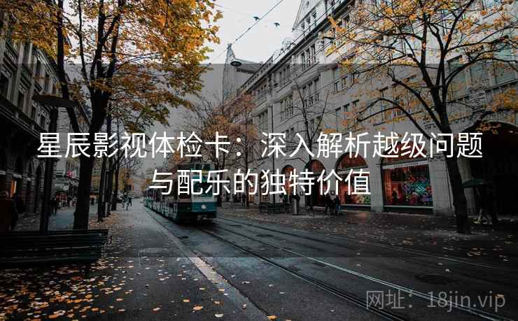 星辰影视体检卡:深入解析越级问题与配乐的独特价值 星辰影视体检卡:深入解析越级问题与配乐的独特价值
