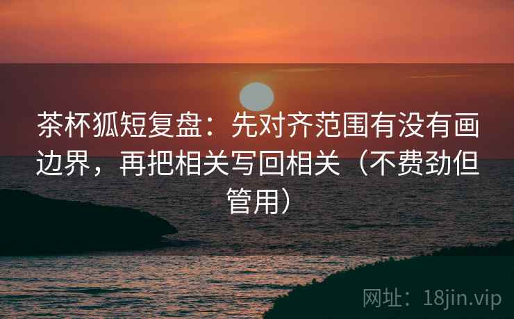 茶杯狐短复盘:先对齐范围有没有画边界,再把相关写回相关(不费劲但管用) 茶杯狐短复盘:先对齐范围有没有画边界,再把相关写回相关(不费劲但管用)