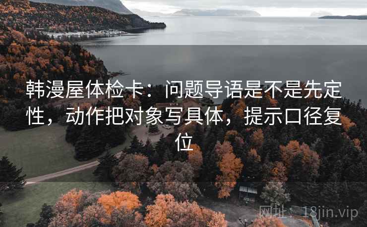 韩漫屋体检卡:问题导语是不是先定性,动作把对象写具体,提示口径复位 韩漫屋体检卡:问题导语是不是先定性,动作把对象写具体,提示口径复位