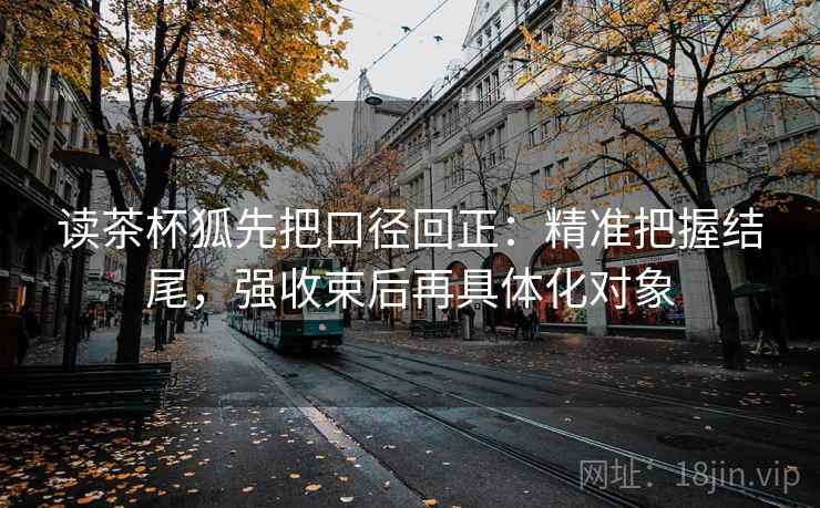 读茶杯狐先把口径回正:精准把握结尾,强收束后再具体化对象 读茶杯狐先把口径回正:精准把握结尾,强收束后再具体化对象