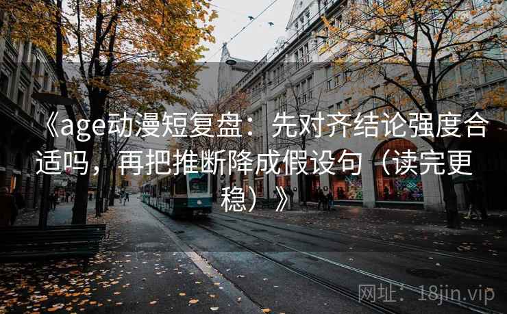 《age动漫短复盘:先对齐结论强度合适吗,再把推断降成假设句(读完更稳)》 《age动漫短复盘:先对齐结论强度合适吗,再把推断降成假设句(读完更稳)》