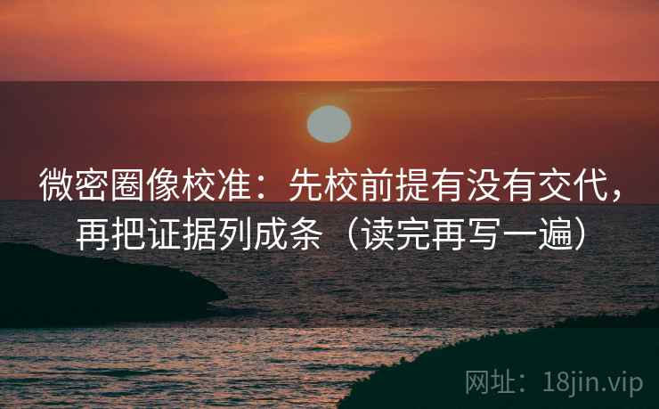 微密圈像校准：先校前提有没有交代，再把证据列成条（读完再写一遍）