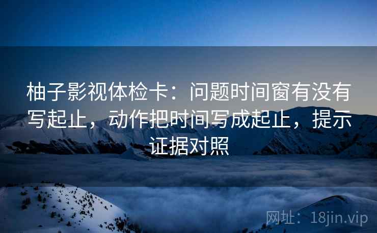柚子影视体检卡：问题时间窗有没有写起止，动作把时间写成起止，提示证据对照