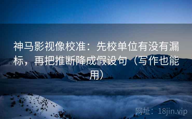 神马影视像校准：先校单位有没有漏标，再把推断降成假设句（写作也能用）