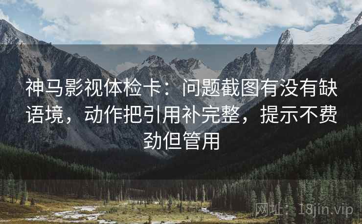 神马影视体检卡:问题截图有没有缺语境,动作把引用补完整,提示不费劲但管用 神马影视体检卡:问题截图有没有缺语境,动作把引用补完整,提示不费劲但管用