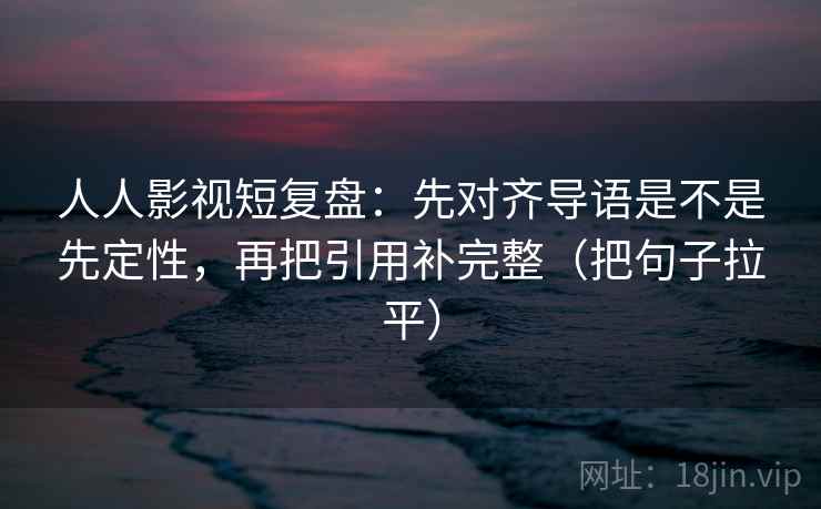 人人影视短复盘：先对齐导语是不是先定性，再把引用补完整（把句子拉平）