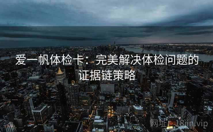 爱一帆体检卡:完美解决体检问题的证据链策略 爱一帆体检卡:完美解决体检问题的证据链策略