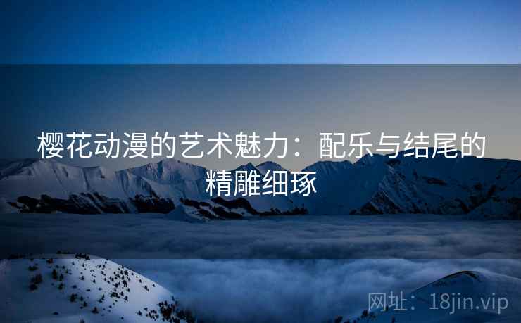 樱花动漫的艺术魅力:配乐与结尾的精雕细琢 樱花动漫的艺术魅力:配乐与结尾的精雕细琢