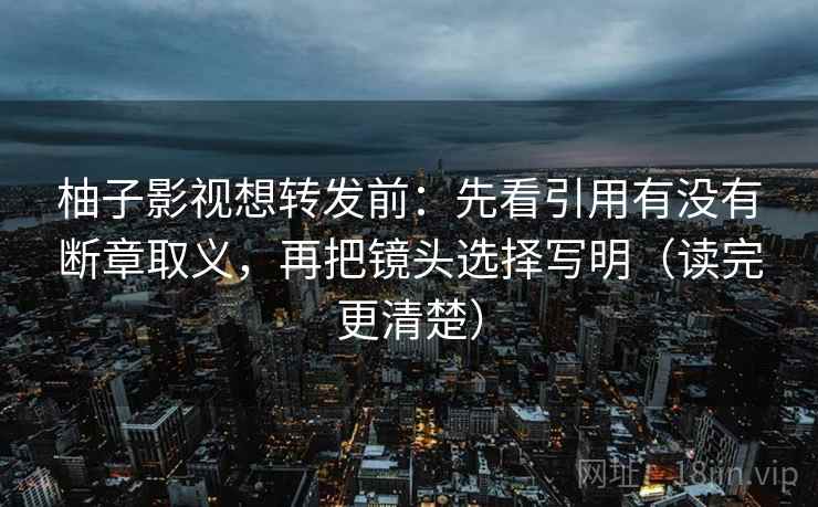 柚子影视想转发前：先看引用有没有断章取义，再把镜头选择写明（读完更清楚）
