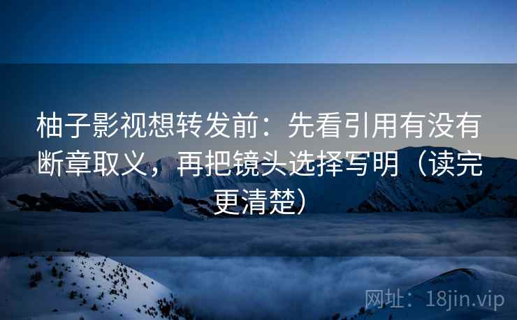 柚子影视想转发前：先看引用有没有断章取义，再把镜头选择写明（读完更清楚）