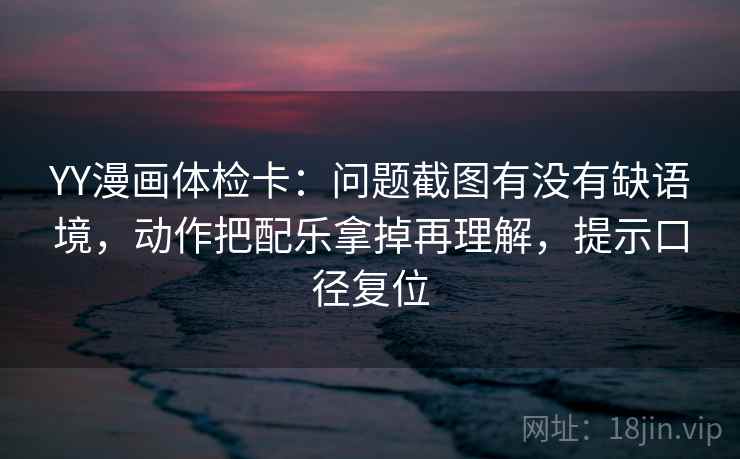 YY漫画体检卡:问题截图有没有缺语境,动作把配乐拿掉再理解,提示口径复位 YY漫画体检卡:问题截图有没有缺语境,动作把配乐拿掉再理解,提示口径复位