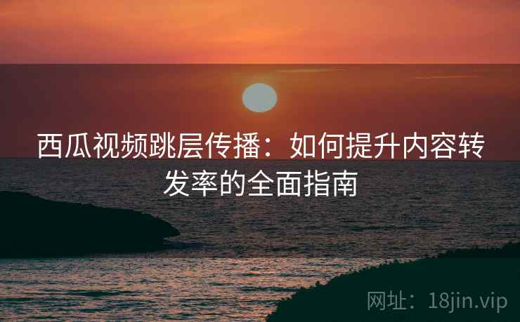 西瓜视频跳层传播:如何提升内容转发率的全面指南 西瓜视频跳层传播:如何提升内容转发率的全面指南