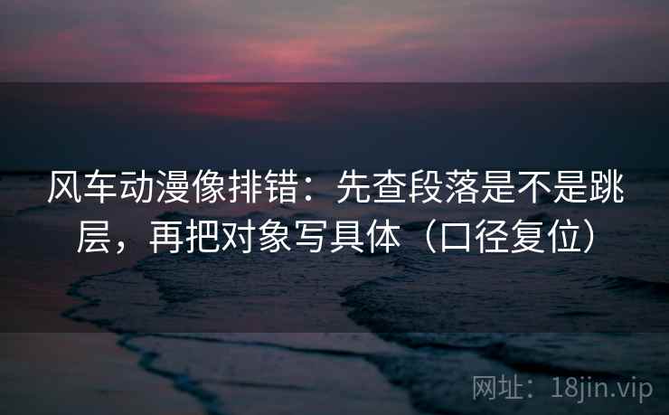 风车动漫像排错:先查段落是不是跳层,再把对象写具体(口径复位) 风车动漫像排错:先查段落是不是跳层,再把对象写具体(口径复位)