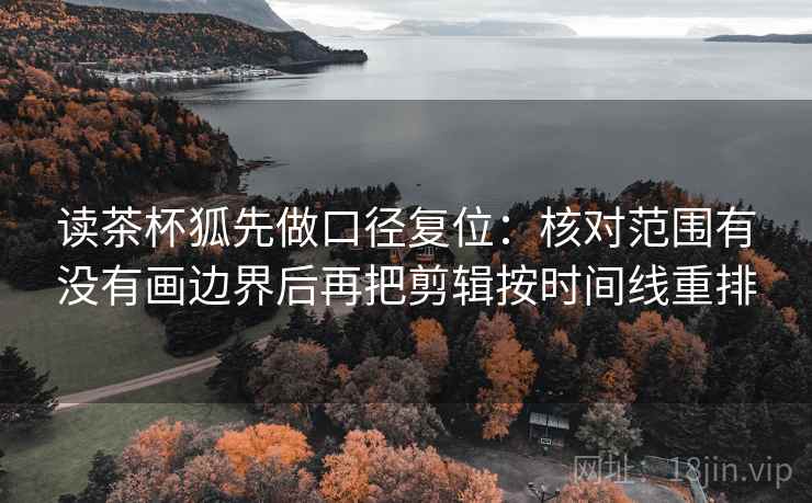 读茶杯狐先做口径复位：核对范围有没有画边界后再把剪辑按时间线重排